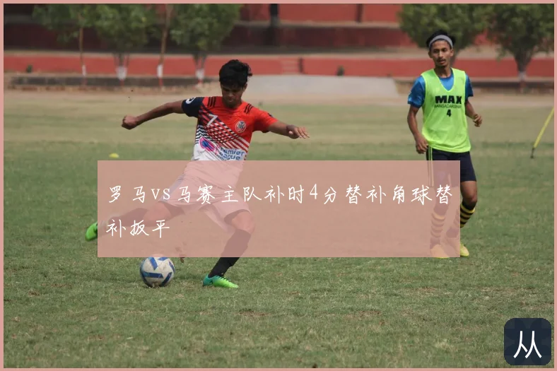 罗马vs马赛主队补时4分替补角球替补扳平
