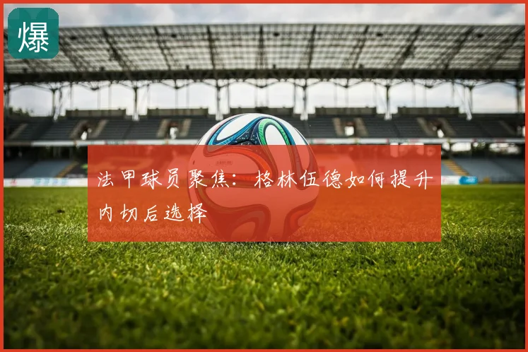法甲球员聚焦:格林伍德如何提升内切后选择